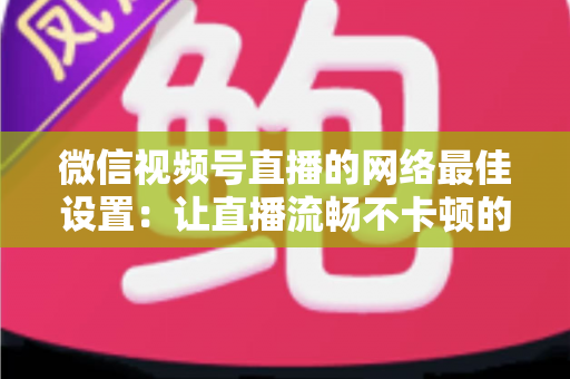 微信视频号直播的网络最佳设置：让直播流畅不卡顿的完整优化指南