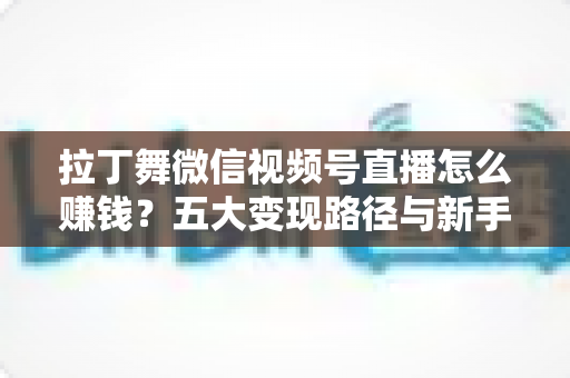 拉丁舞微信视频号直播怎么赚钱？五大变现路径与新手实操指南全解析