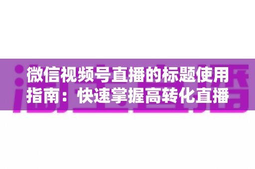 微信视频号直播的标题使用指南：快速掌握高转化直播标题的撰写秘诀与实战技巧