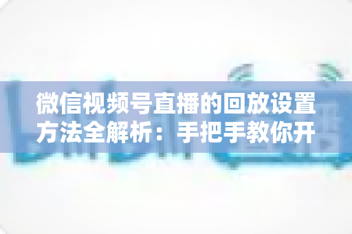 微信视频号直播的回放设置方法全解析：手把手教你开启、管理与利用直播回放，让每一场直播都不白白浪费