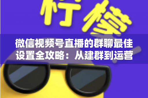 微信视频号直播的群聊最佳设置全攻略：从建群到运营的一站式实战指南