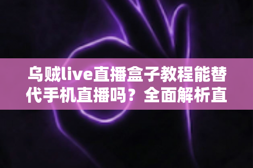 乌贼live直播盒子教程能替代手机直播吗？全面解析直播新方式的真相与选择指南