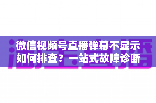 微信视频号直播弹幕不显示如何排查？一站式故障诊断与解决方案完全指南