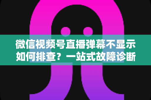微信视频号直播弹幕不显示如何排查？一站式故障诊断与解决方案完全指南