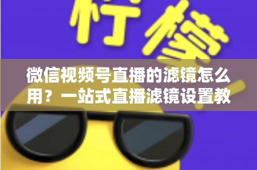 微信视频号直播的滤镜怎么用？一站式直播滤镜设置教程与美颜优化实战指南