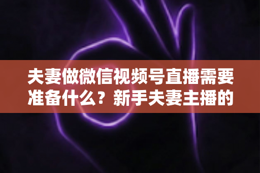 夫妻做微信视频号直播需要准备什么？新手夫妻主播的账号、设备、内容与运营全攻略