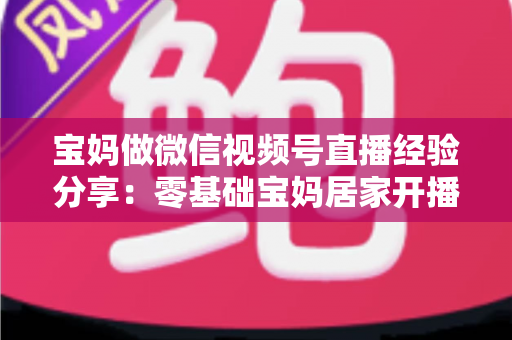 宝妈做微信视频号直播经验分享：零基础宝妈居家开播实战全攻略