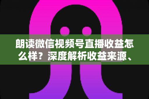 朗读微信视频号直播收益怎么样？深度解析收益来源、影响因素与变现技巧全攻略