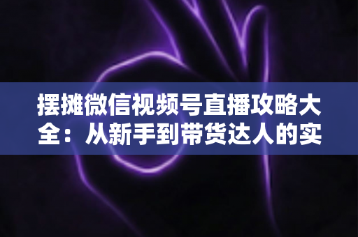 摆摊微信视频号直播攻略大全：从新手到带货达人的实战指南