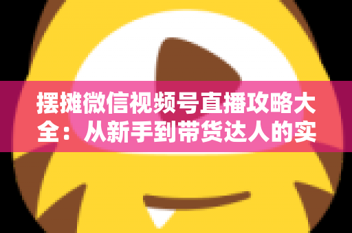 摆摊微信视频号直播攻略大全：从新手到带货达人的实战指南