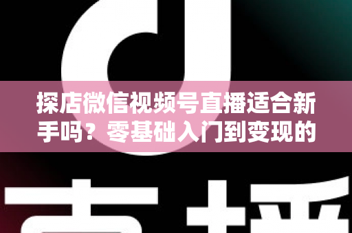 探店微信视频号直播适合新手吗？零基础入门到变现的全攻略详解