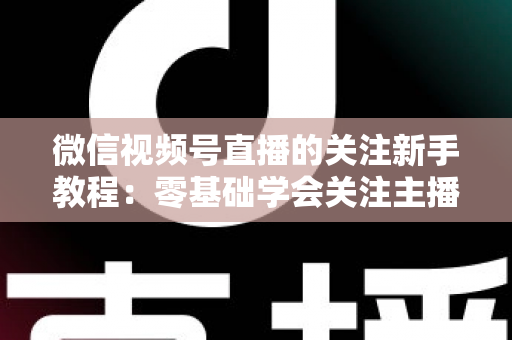 微信视频号直播的关注新手教程：零基础学会关注主播与快速涨粉的完整实操指南