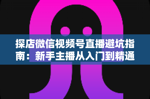 探店微信视频号直播避坑指南：新手主播从入门到精通的实战全攻略