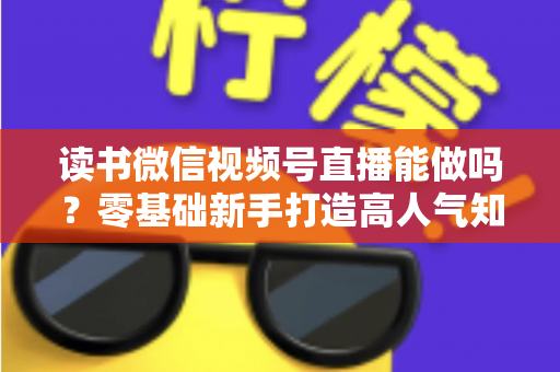 读书微信视频号直播能做吗？零基础新手打造高人气知识直播间的全攻略