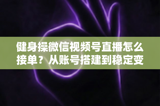 健身操微信视频号直播怎么接单？从账号搭建到稳定变现的全流程实战指南