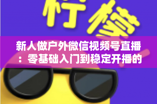 新人做户外微信视频号直播:零基础入门到稳定开播的全流程实战指南 新人做户外微信视频号直播:零基础入门到稳定开播的全流程实战指南