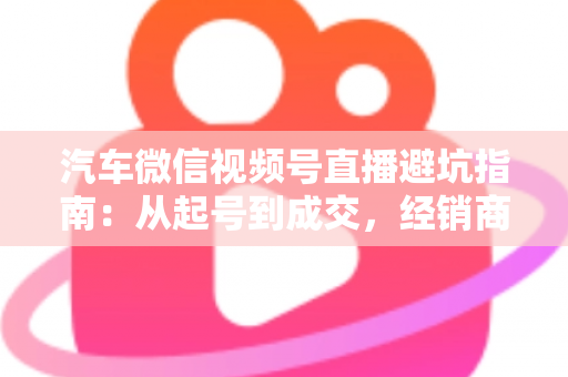 汽车微信视频号直播避坑指南：从起号到成交，经销商与销售顾问必看的实战攻略