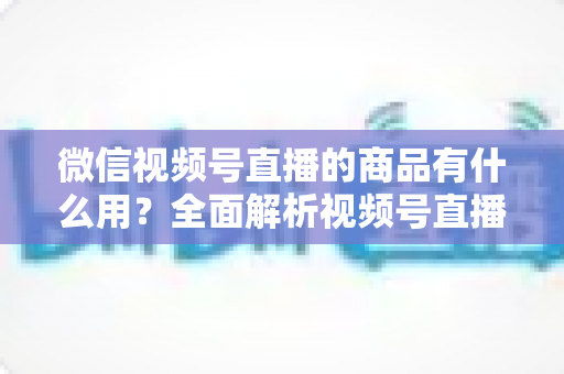 微信视频号直播的商品有什么用？全面解析视频号直播带货功能、核心价值与实操指南