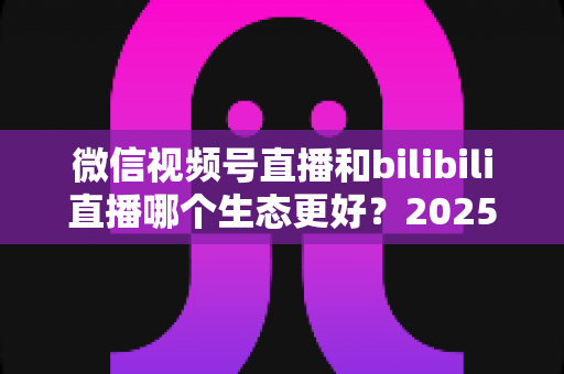 微信视频号直播和bilibili直播哪个生态更好?2025年创作者选平台的深度对比指南 微信视频号直播和bilibili直播哪个生态更好?2025年创作者选平台的深度对比指南