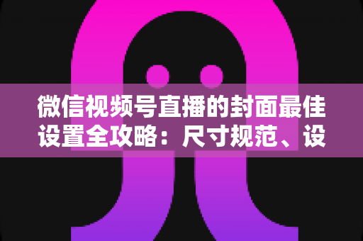 微信视频号直播的封面最佳设置全攻略：尺寸规范、设计技巧与避坑指南一文讲透