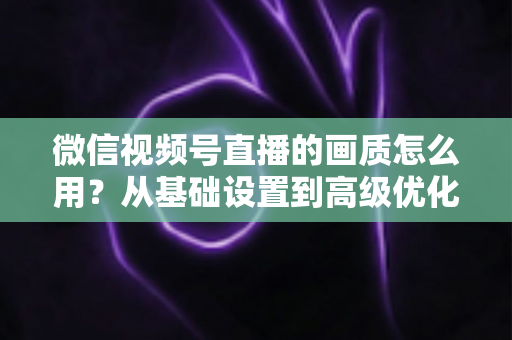 微信视频号直播的画质怎么用?从基础设置到高级优化的一站式画质提升指南 微信视频号直播的画质怎么用?从基础设置到高级优化的一站式画质提升指南