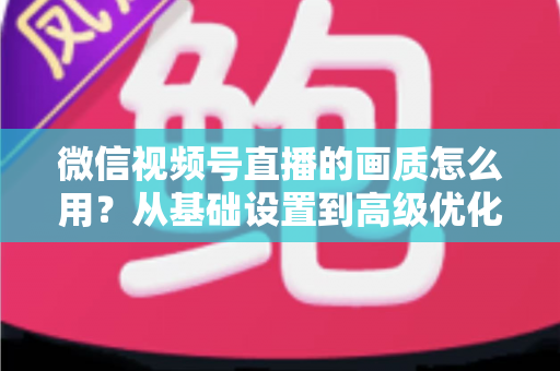 微信视频号直播的画质怎么用？从基础设置到高级优化的一站式画质提升指南