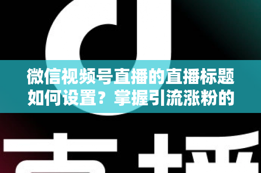 微信视频号直播的直播标题如何设置？掌握引流涨粉的标题优化全攻略