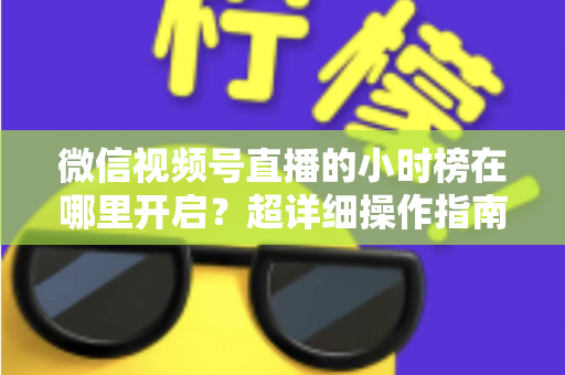 微信视频号直播的小时榜在哪里开启？超详细操作指南带你快速上手直播榜单玩法