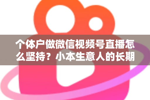 个体户做微信视频号直播怎么坚持？小本生意人的长期直播生存指南与实操心得