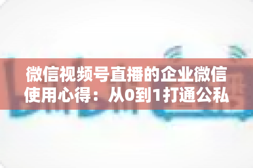 微信视频号直播的企业微信使用心得:从0到1打通公私域流量的全流程实战指南 微信视频号直播的企业微信使用心得:从0到1打通公私域流量的全流程实战指南
