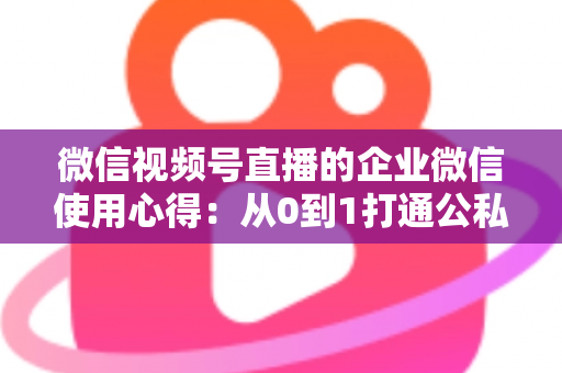 微信视频号直播的企业微信使用心得：从0到1打通公私域流量的全流程实战指南
