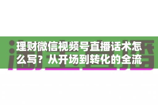 理财微信视频号直播话术怎么写？从开场到转化的全流程实战指南