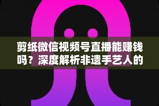 剪纸微信视频号直播能赚钱吗？深度解析非遗手艺人的直播变现之路