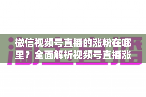 微信视频号直播的涨粉在哪里？全面解析视频号直播涨粉入口与高效涨粉实战攻略