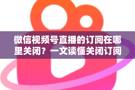 微信视频号直播的订阅在哪里关闭？一文读懂关闭订阅的完整操作指南