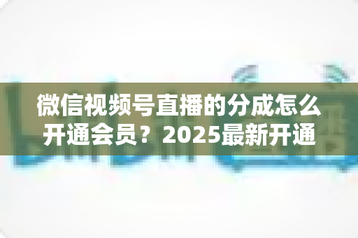 微信视频号直播的分成怎么开通会员？2025最新开通条件、详细流程与分成规则全解析