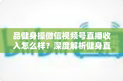 品健身操微信视频号直播收入怎么样？深度解析健身直播变现潜力与赚钱之道