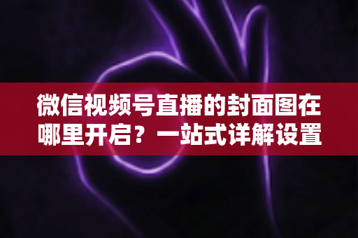微信视频号直播的封面图在哪里开启？一站式详解设置方法与高点击率封面设计技巧