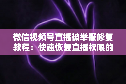 微信视频号直播被举报修复教程：快速恢复直播权限的完整实用指南