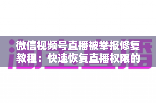 微信视频号直播被举报修复教程：快速恢复直播权限的完整实用指南