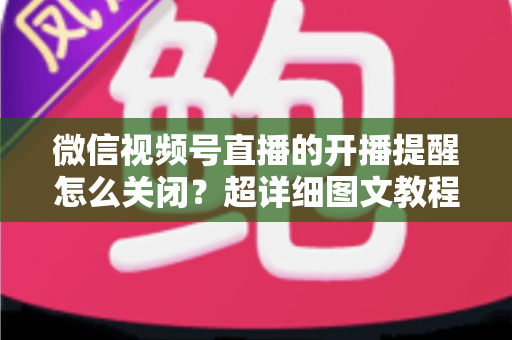 微信视频号直播的开播提醒怎么关闭?超详细图文教程与常见问题全解析 微信视频号直播的开播提醒怎么关闭?超详细图文教程与常见问题全解析