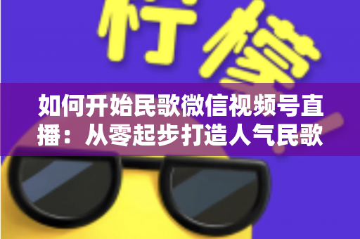 如何开始民歌微信视频号直播:从零起步打造人气民歌直播间的完整指南 如何开始民歌微信视频号直播:从零起步打造人气民歌直播间的完整指南