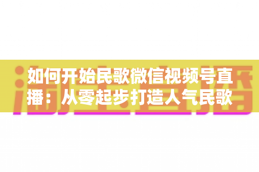 如何开始民歌微信视频号直播：从零起步打造人气民歌直播间的完整指南