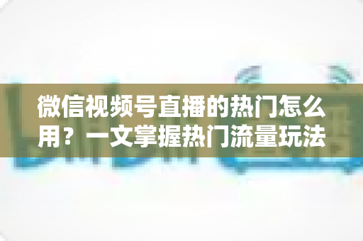 微信视频号直播的热门怎么用？一文掌握热门流量玩法，让直播间人气快速飙升的实战指南