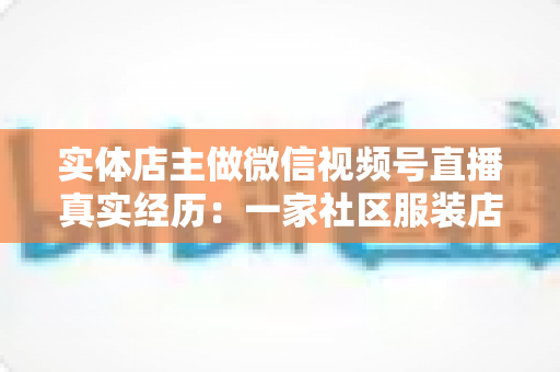 实体店主做微信视频号直播真实经历：一家社区服装店从客流下滑到月销翻倍的完整复盘