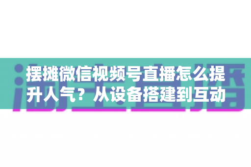 摆摊微信视频号直播怎么提升人气？从设备搭建到互动留人的全流程实战指南