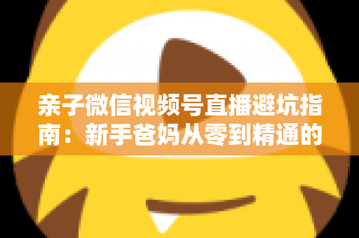 亲子微信视频号直播避坑指南:新手爸妈从零到精通的实战避雷手册 亲子微信视频号直播避坑指南:新手爸妈从零到精通的实战避雷手册