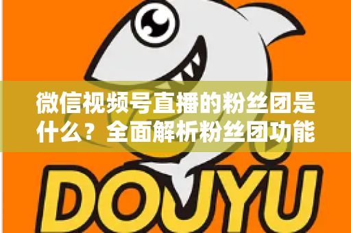 微信视频号直播的粉丝团是什么?全面解析粉丝团功能、加入方法与运营价值 微信视频号直播的粉丝团是什么?全面解析粉丝团功能、加入方法与运营价值