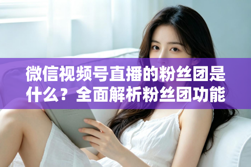 微信视频号直播的粉丝团是什么？全面解析粉丝团功能、加入方法与运营价值