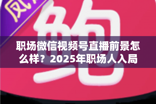 职场微信视频号直播前景怎么样？2025年职场人入局直播带货与个人IP的机遇趋势深度解析